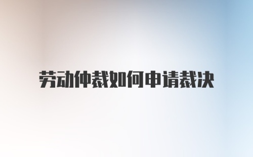 劳动仲裁如何申请裁决