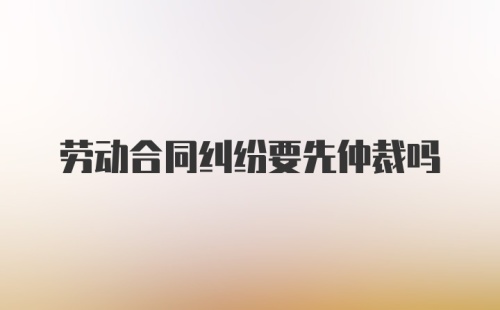 劳动合同纠纷要先仲裁吗