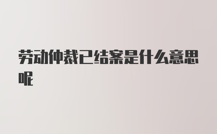 劳动仲裁已结案是什么意思呢