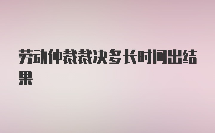 劳动仲裁裁决多长时间出结果