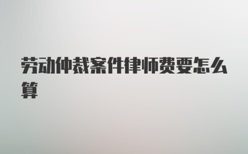 劳动仲裁案件律师费要怎么算