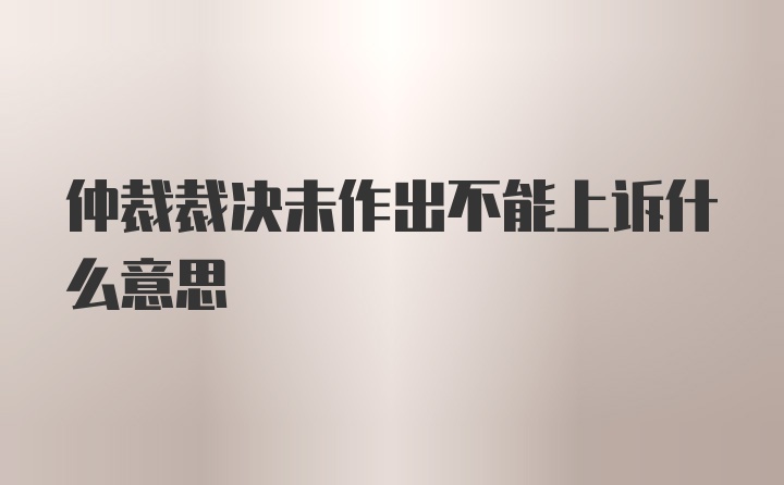 仲裁裁决未作出不能上诉什么意思