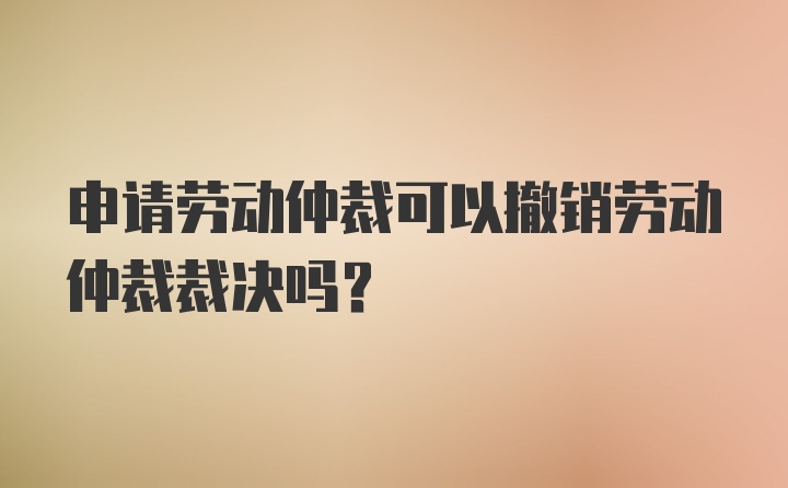 申请劳动仲裁可以撤销劳动仲裁裁决吗？