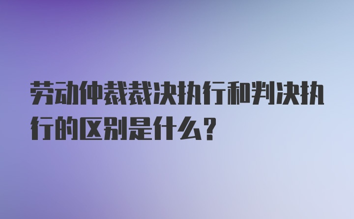 劳动仲裁裁决执行和判决执行的区别是什么？