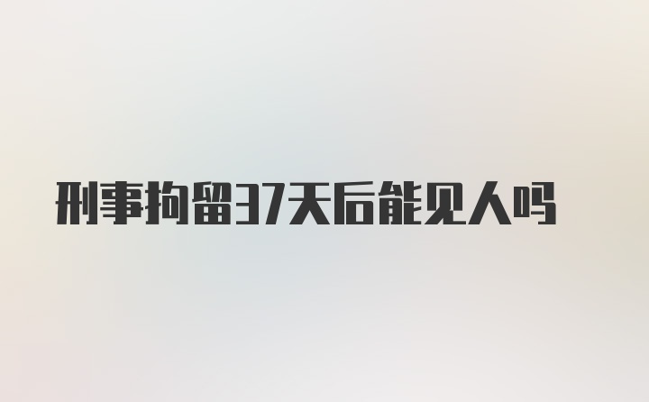 刑事拘留37天后能见人吗