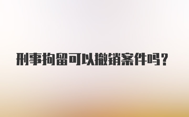 刑事拘留可以撤销案件吗？