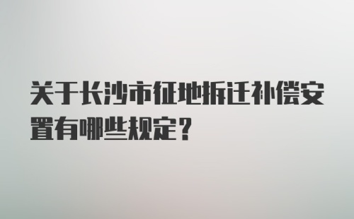 关于长沙市征地拆迁补偿安置有哪些规定？