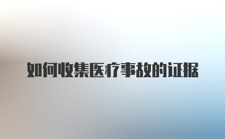 如何收集医疗事故的证据