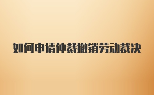 如何申请仲裁撤销劳动裁决