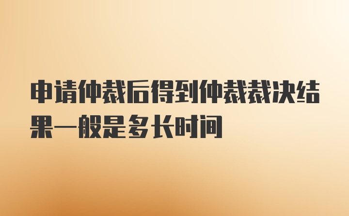 申请仲裁后得到仲裁裁决结果一般是多长时间