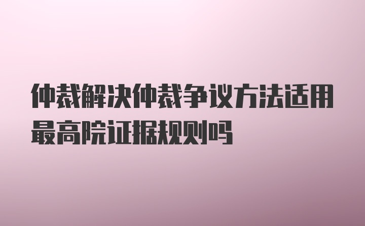 仲裁解决仲裁争议方法适用最高院证据规则吗