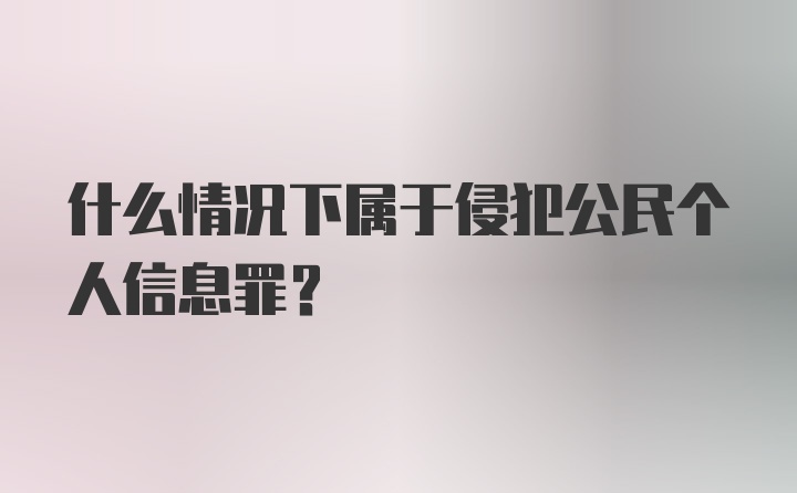 什么情况下属于侵犯公民个人信息罪？