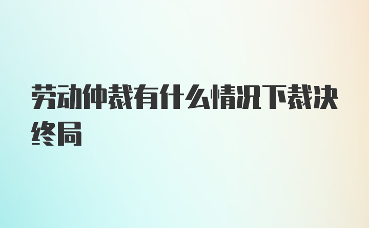 劳动仲裁有什么情况下裁决终局