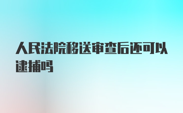 人民法院移送审查后还可以逮捕吗