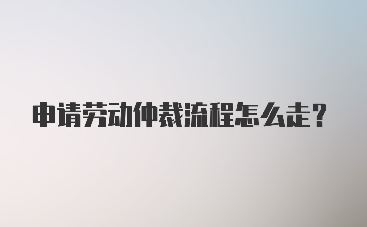 申请劳动仲裁流程怎么走?