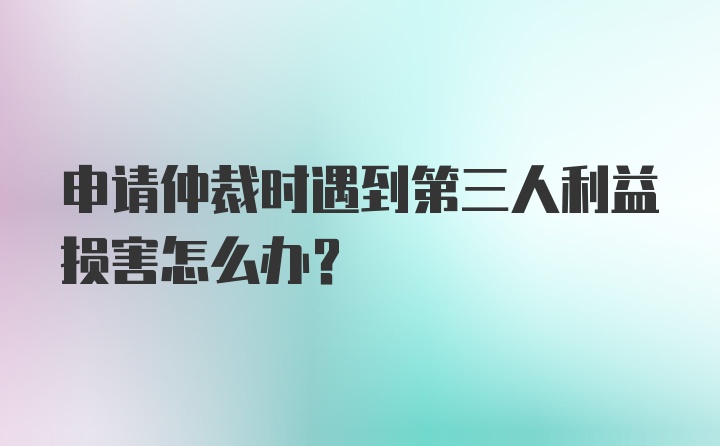 申请仲裁时遇到第三人利益损害怎么办？