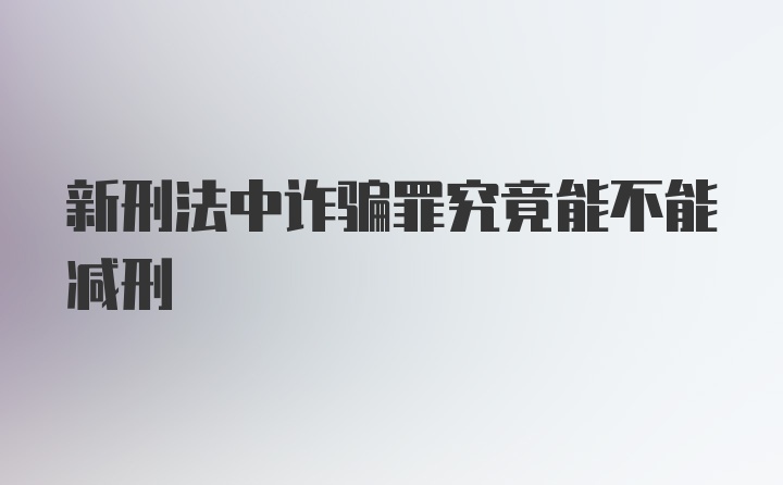 新刑法中诈骗罪究竟能不能减刑