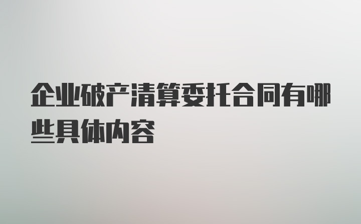 企业破产清算委托合同有哪些具体内容