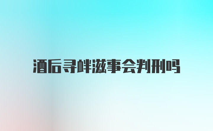 酒后寻衅滋事会判刑吗