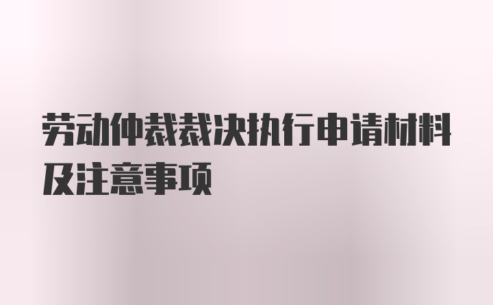 劳动仲裁裁决执行申请材料及注意事项