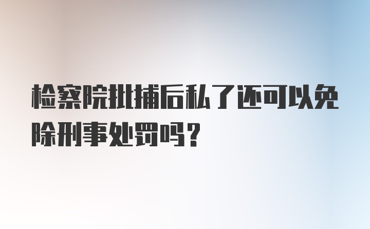 检察院批捕后私了还可以免除刑事处罚吗?