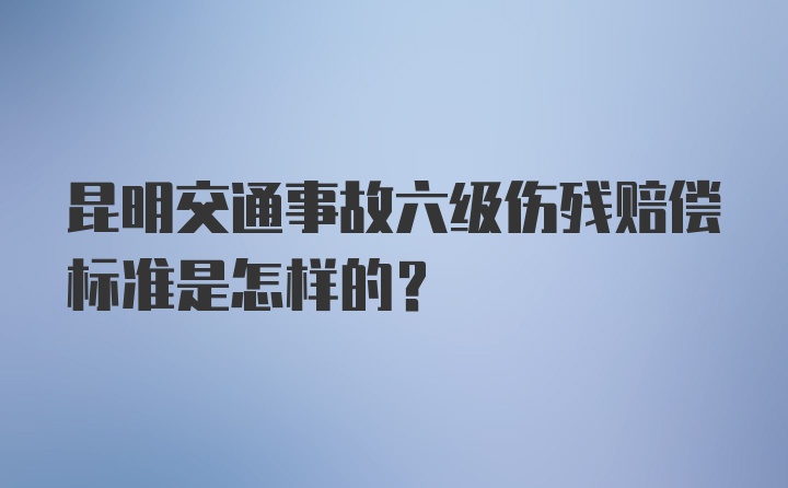 昆明交通事故六级伤残赔偿标准是怎样的？