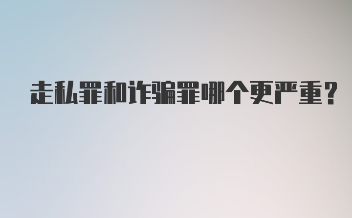 走私罪和诈骗罪哪个更严重？