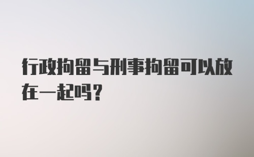 行政拘留与刑事拘留可以放在一起吗？