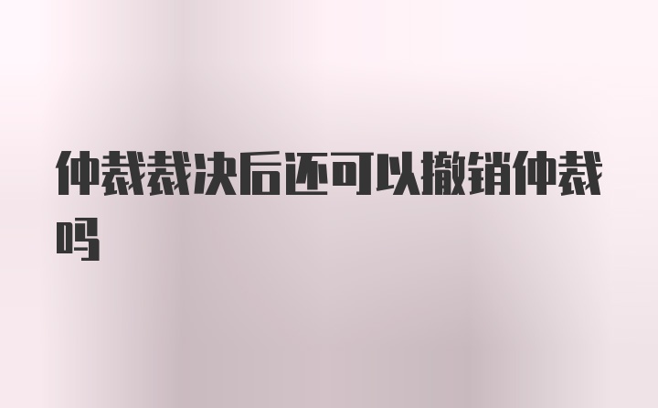 仲裁裁决后还可以撤销仲裁吗