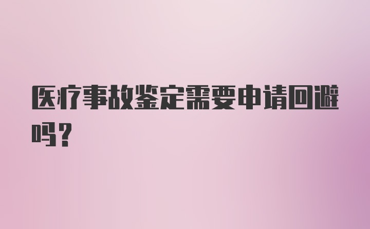 医疗事故鉴定需要申请回避吗？