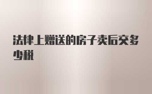 法律上赠送的房子卖后交多少税