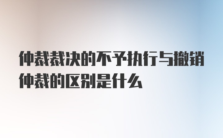 仲裁裁决的不予执行与撤销仲裁的区别是什么