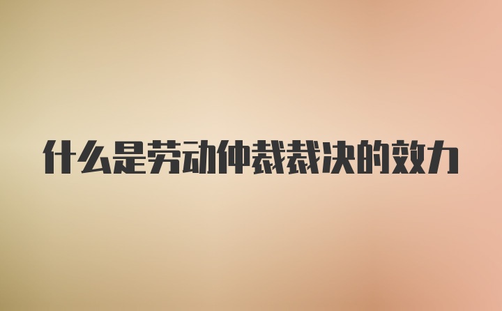 什么是劳动仲裁裁决的效力