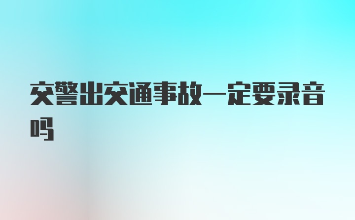 交警出交通事故一定要录音吗