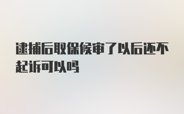 逮捕后取保候审了以后还不起诉可以吗