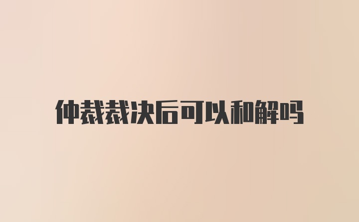 仲裁裁决后可以和解吗