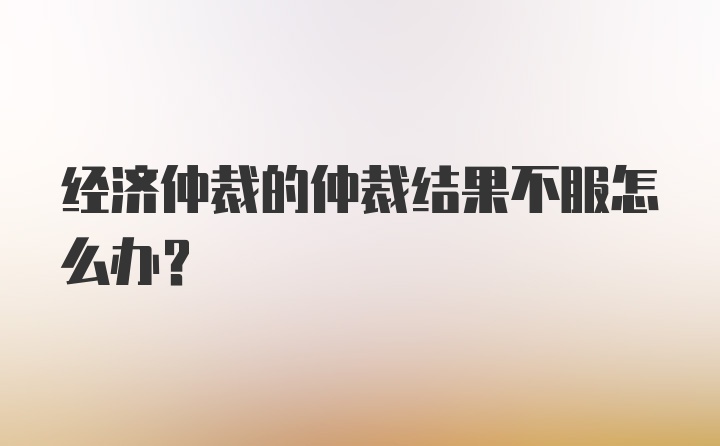 经济仲裁的仲裁结果不服怎么办？