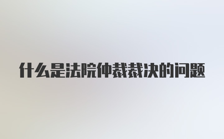 什么是法院仲裁裁决的问题