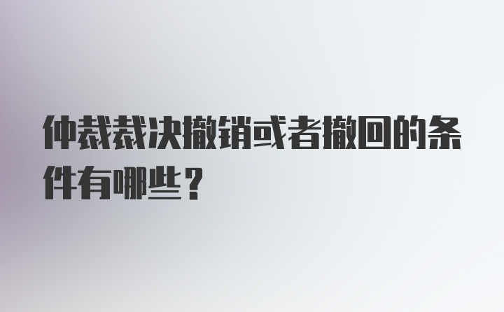 仲裁裁决撤销或者撤回的条件有哪些？