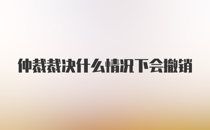 仲裁裁决什么情况下会撤销