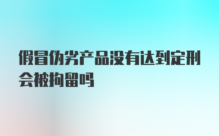 假冒伪劣产品没有达到定刑会被拘留吗