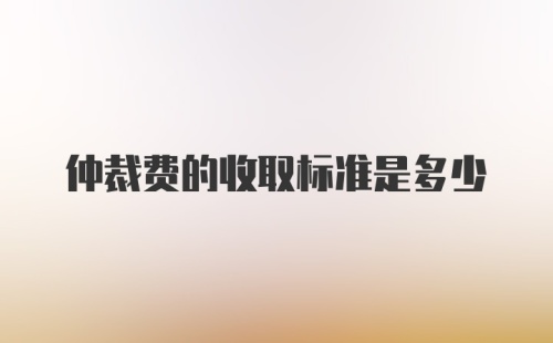 仲裁费的收取标准是多少