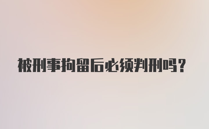 被刑事拘留后必须判刑吗?