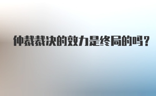 仲裁裁决的效力是终局的吗?