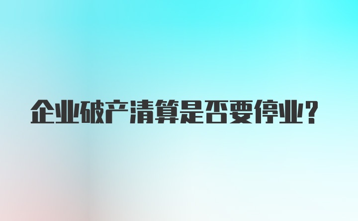 企业破产清算是否要停业？