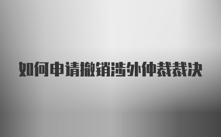 如何申请撤销涉外仲裁裁决