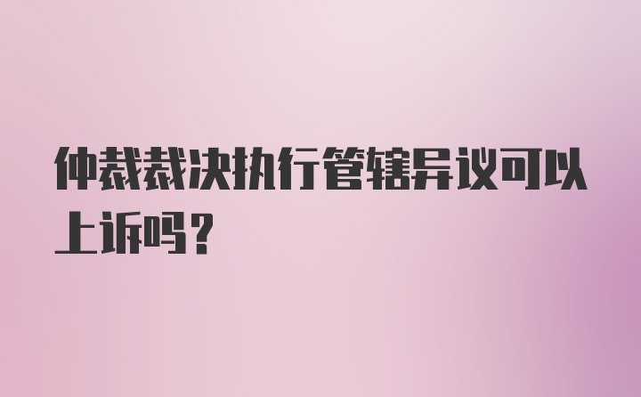 仲裁裁决执行管辖异议可以上诉吗？