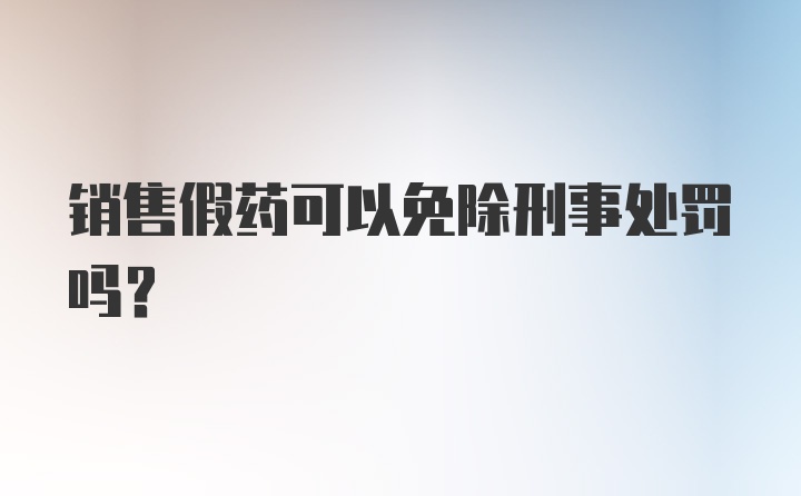 销售假药可以免除刑事处罚吗？