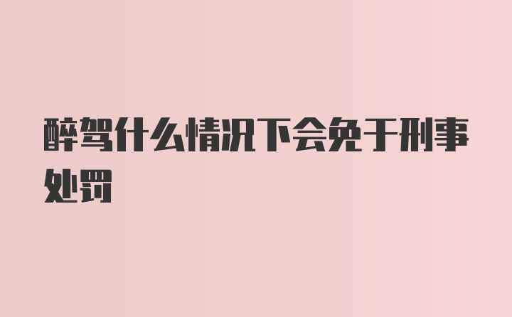 醉驾什么情况下会免于刑事处罚