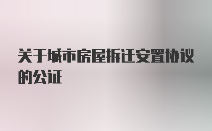 关于城市房屋拆迁安置协议的公证